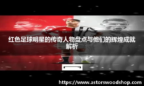 红色足球明星的传奇人物盘点与他们的辉煌成就解析
