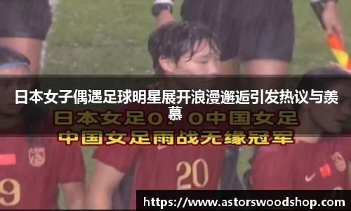 日本女子偶遇足球明星展开浪漫邂逅引发热议与羡慕